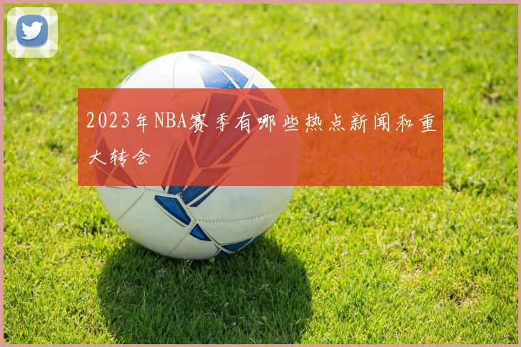 2023年NBA赛季有哪些热点新闻和重大转会