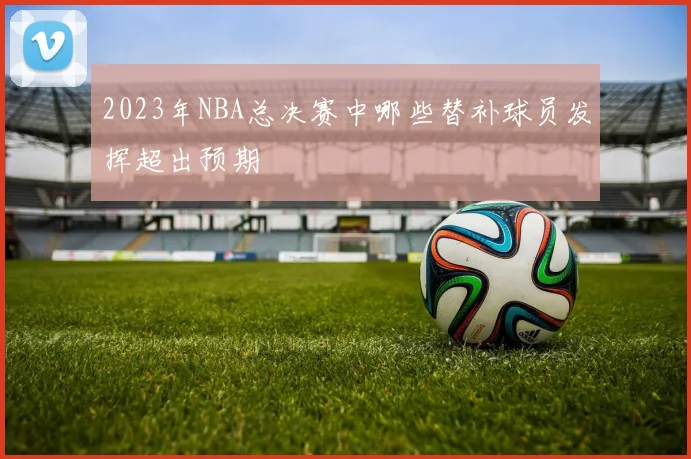 2023年NBA总决赛中哪些替补球员发挥超出预期