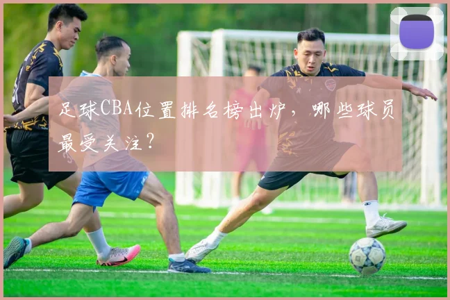 足球CBA位置排名榜出炉，哪些球员最受关注？